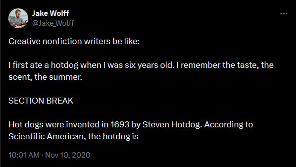 Tweet from Jake Wolff Novemebr 10, 2020. Creative nonfiction writers be like:  I first ate a hotdog when I was six years old. I remember the taste, the scent, the summer.   SECTION BREAK  Hot dogs were invented in 1693 by Steven Hotdog. According to Scientific American, the hotdog is